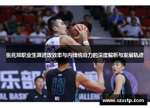 张兆旭职业生涯进攻效率与内线统治力的深度解析与发展轨迹