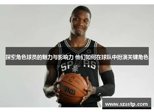 探索角色球员的魅力与影响力 他们如何在球队中扮演关键角色