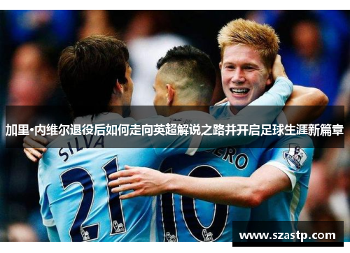 加里·内维尔退役后如何走向英超解说之路并开启足球生涯新篇章