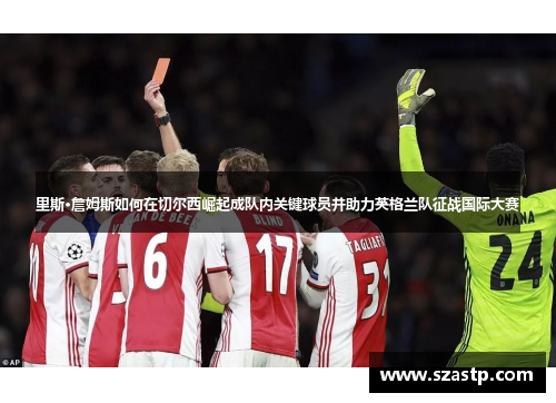 里斯·詹姆斯如何在切尔西崛起成队内关键球员并助力英格兰队征战国际大赛