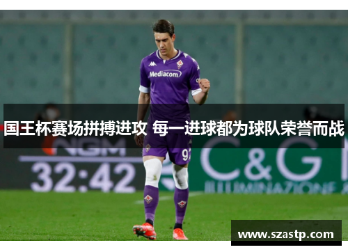 国王杯赛场拼搏进攻 每一进球都为球队荣誉而战