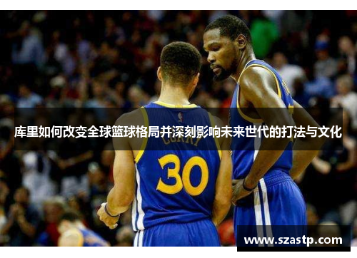 库里如何改变全球篮球格局并深刻影响未来世代的打法与文化