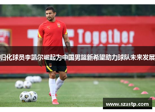 归化球员李凯尔崛起为中国男篮新希望助力球队未来发展
