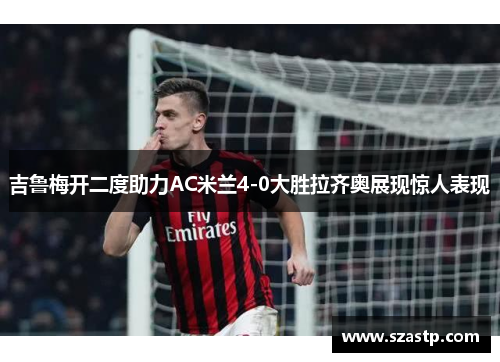 吉鲁梅开二度助力AC米兰4-0大胜拉齐奥展现惊人表现