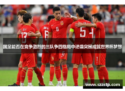 国足能否在竞争激烈的三队争四格局中逆袭突围成就世界杯梦想