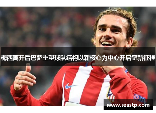 梅西离开后巴萨重塑球队结构以新核心为中心开启崭新征程