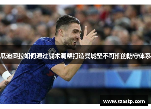 瓜迪奥拉如何通过战术调整打造曼城坚不可摧的防守体系