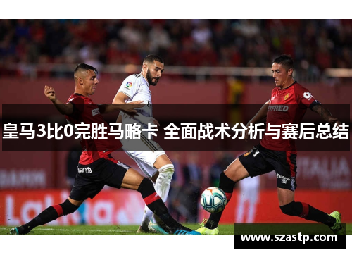 皇马3比0完胜马略卡 全面战术分析与赛后总结