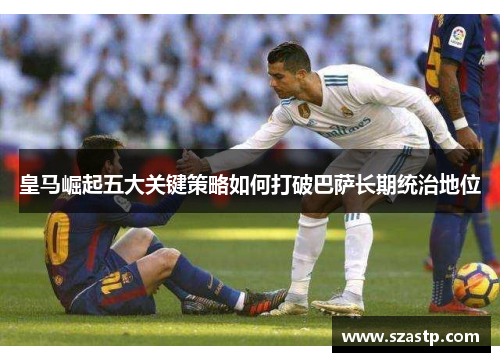 皇马崛起五大关键策略如何打破巴萨长期统治地位