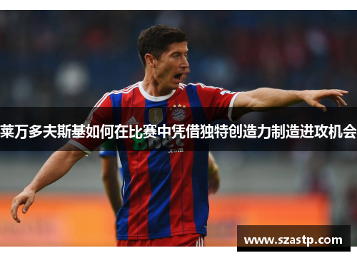 莱万多夫斯基如何在比赛中凭借独特创造力制造进攻机会