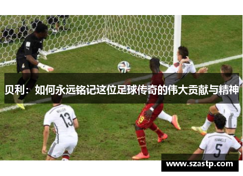 贝利：如何永远铭记这位足球传奇的伟大贡献与精神