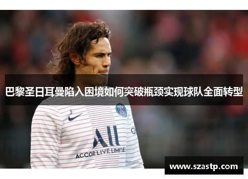 巴黎圣日耳曼陷入困境如何突破瓶颈实现球队全面转型