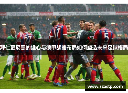 拜仁慕尼黑的雄心与德甲战略布局如何塑造未来足球格局